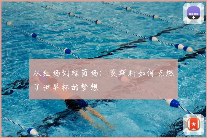 从红场到绿茵场:莫斯科如何点燃了世界杯的梦想