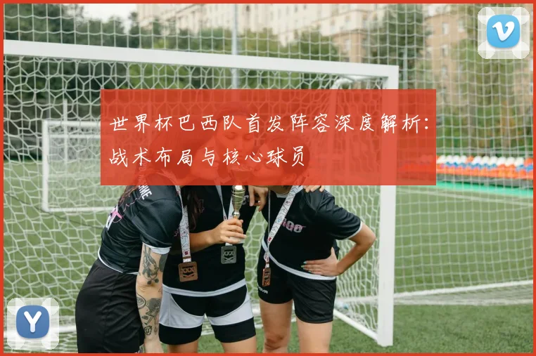 世界杯巴西队首发阵容深度解析：战术布局与核心球员