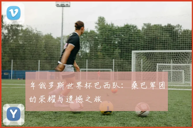 年俄罗斯世界杯巴西队：桑巴军团的荣耀与遗憾之旅