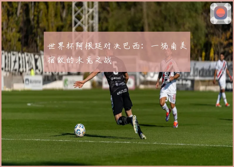世界杯阿根廷对决巴西:一场南美宿敌的未竟之战