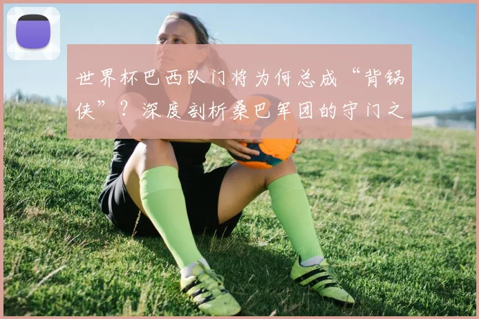 世界杯巴西队门将为何总成“背锅侠”？深度剖析桑巴军团的守门之殇