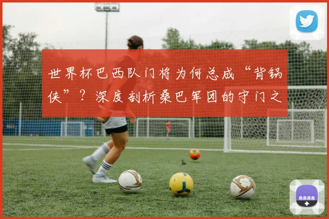 世界杯巴西队门将为何总成“背锅侠”？深度剖析桑巴军团的守门之殇