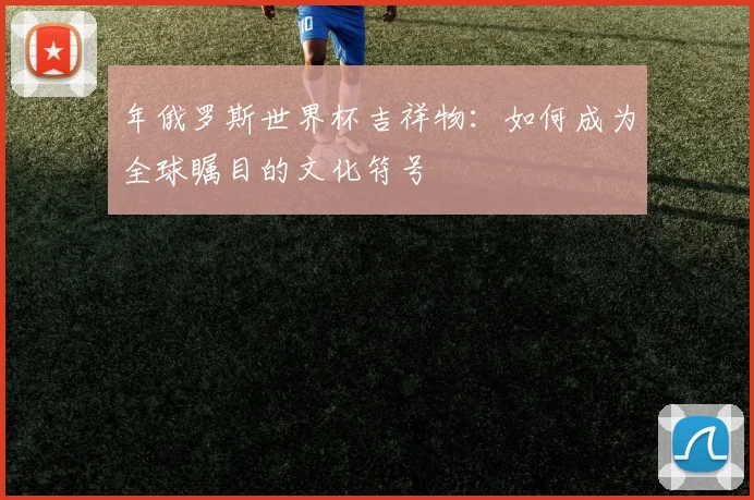 年俄罗斯世界杯吉祥物：如何成为全球瞩目的文化符号