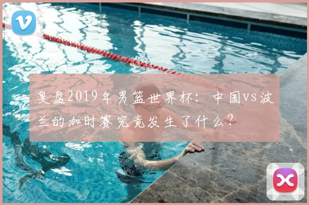 复盘2019年男篮世界杯:中国vs波兰的加时赛究竟发生了什么?