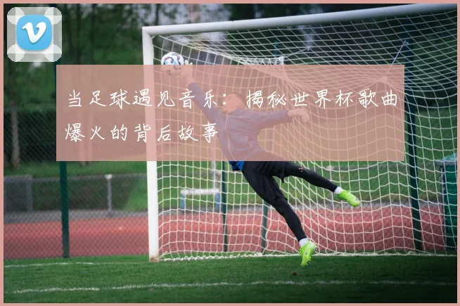 当足球遇见音乐:揭秘世界杯歌曲爆火的背后故事