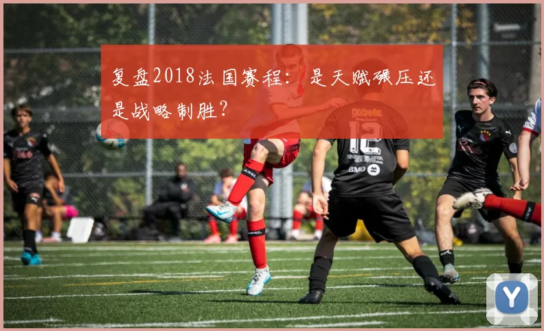 复盘2018法国赛程：是天赋碾压还是战略制胜？