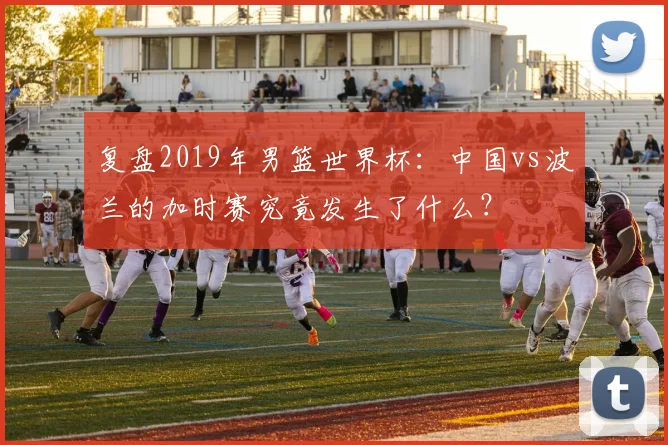 复盘2019年男篮世界杯:中国vs波兰的加时赛究竟发生了什么?