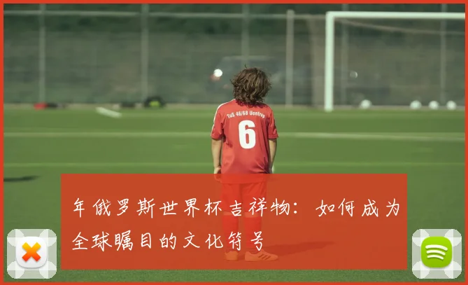 年俄罗斯世界杯吉祥物：如何成为全球瞩目的文化符号