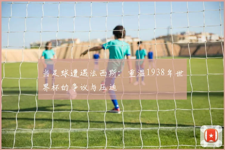 当足球遭遇法西斯:重温1938年世界杯的争议与压迫